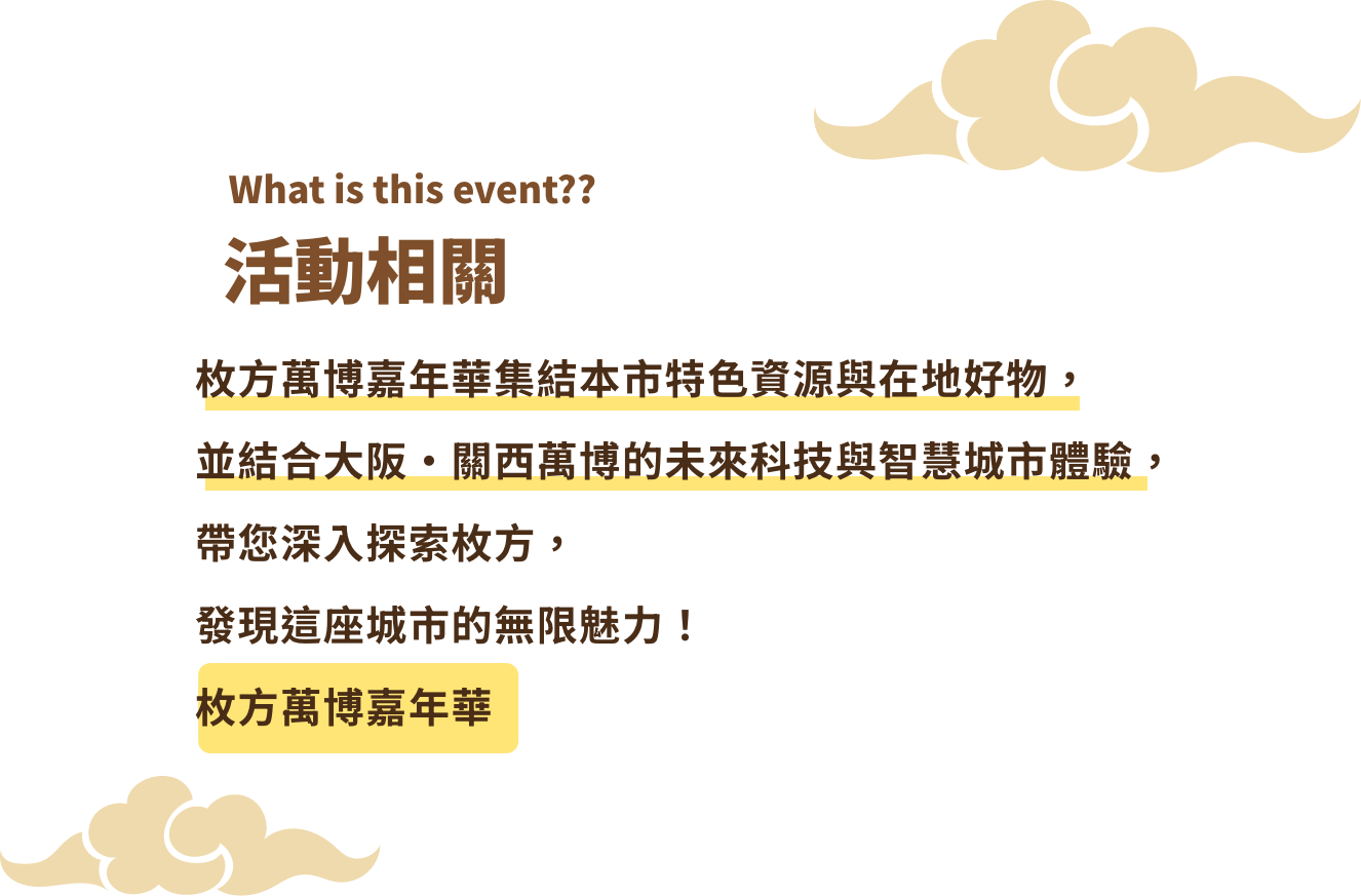 活動相關 枚方萬博嘉年華集結本市特色資源與在地好物，並結合大阪·關西萬博的未來科技與智慧城市體驗，帶您深入探索枚方，發現這座城市的無限魅力！枚方萬博嘉年華